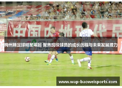 梅州籍足球明星崛起 聚焦现役球员的成长历程与未来发展潜力