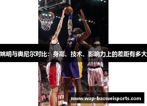 姚明与奥尼尔对比：身高、技术、影响力上的差距有多大