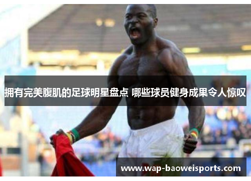 拥有完美腹肌的足球明星盘点 哪些球员健身成果令人惊叹