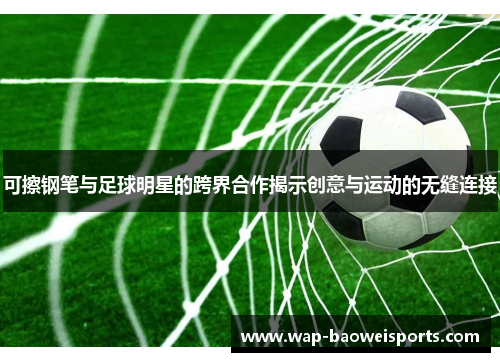 可擦钢笔与足球明星的跨界合作揭示创意与运动的无缝连接
